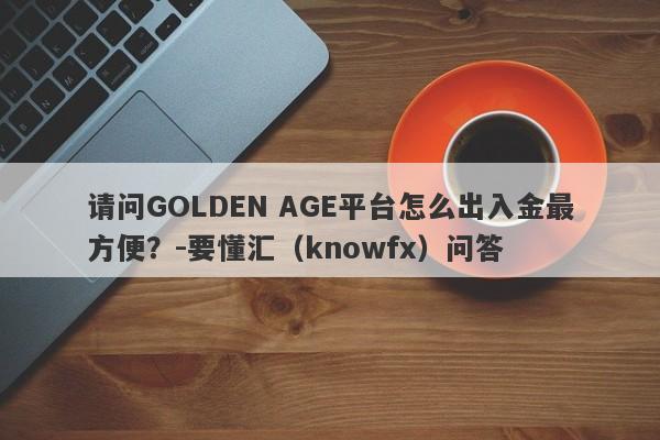 请问GOLDEN AGE平台怎么出入金最方便？-要懂汇（knowfx）问答