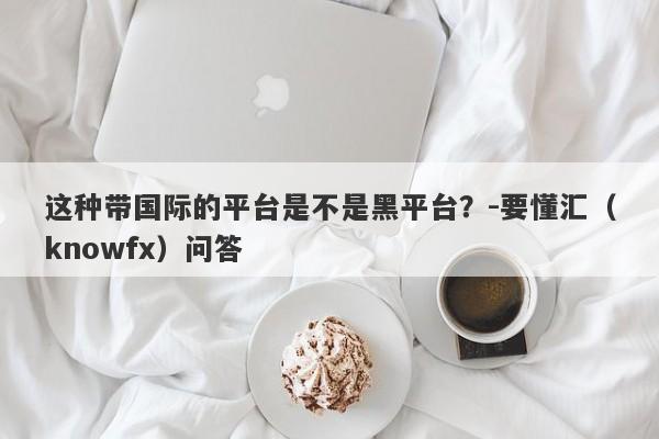 这种带国际的平台是不是黑平台？-要懂汇（knowfx）问答