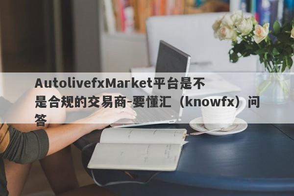 AutolivefxMarket平台是不是合规的交易商-要懂汇（knowfx）问答