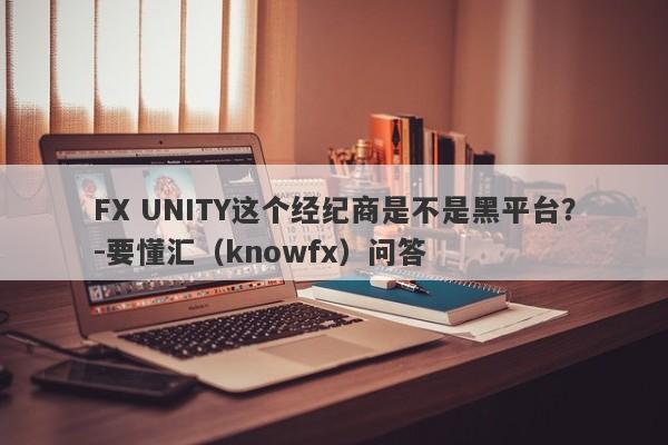 FX UNITY这个经纪商是不是黑平台？-要懂汇（knowfx）问答