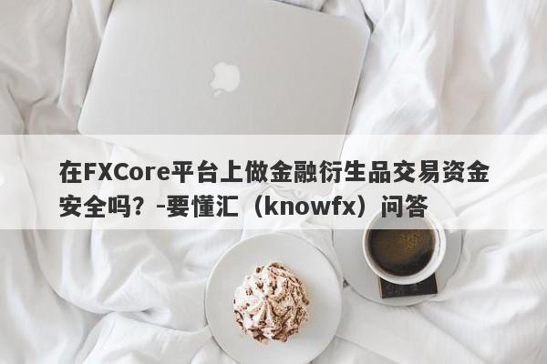 在FXCore平台上做金融衍生品交易资金安全吗？-要懂汇（knowfx）问答