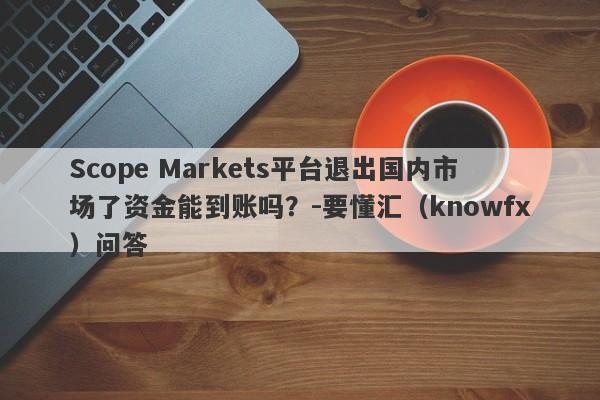 Scope Markets平台退出国内市场了资金能到账吗？-要懂汇（knowfx）问答