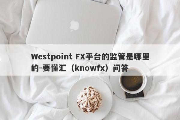 Westpoint FX平台的监管是哪里的-要懂汇（knowfx）问答