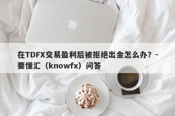 在TDFX交易盈利后被拒绝出金怎么办？-要懂汇（knowfx）问答