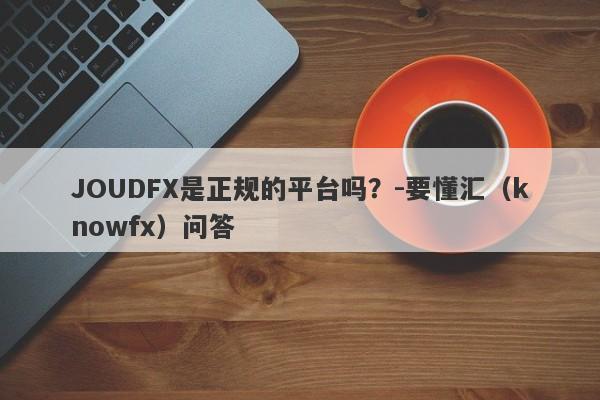 JOUDFX是正规的平台吗？-要懂汇（knowfx）问答