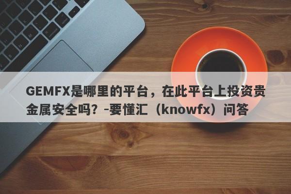 GEMFX是哪里的平台，在此平台上投资贵金属安全吗？-要懂汇（knowfx）问答