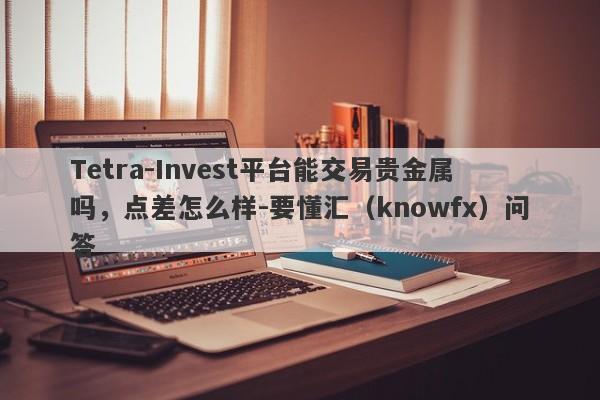 Tetra-Invest平台能交易贵金属吗，点差怎么样-要懂汇（knowfx）问答