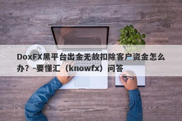 DoxFX黑平台出金无故扣除客户资金怎么办？-要懂汇（knowfx）问答