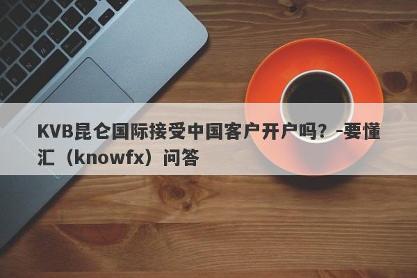 KVB昆仑国际接受中国客户开户吗？-要懂汇（knowfx）问答