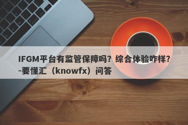 IFGM平台有监管保障吗？综合体验咋样？-要懂汇（knowfx）问答