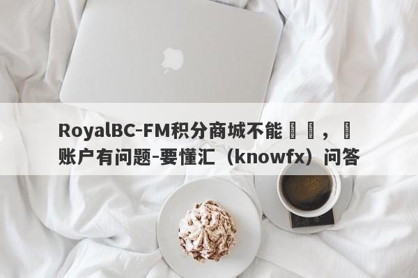 RoyalBC-FM积分商城不能兌換，說账户有问题-要懂汇（knowfx）问答