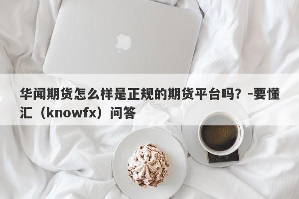 华闻期货怎么样是正规的期货平台吗？-要懂汇（knowfx）问答