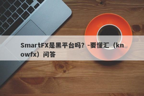 SmartFX是黑平台吗？-要懂汇（knowfx）问答