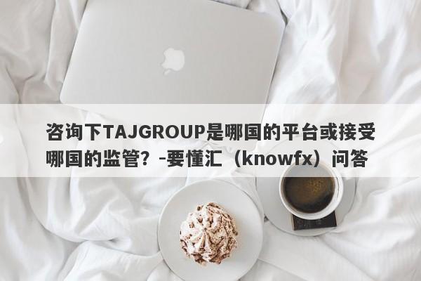 咨询下TAJGROUP是哪国的平台或接受哪国的监管？-要懂汇（knowfx）问答