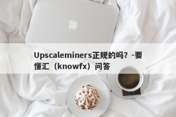 Upscaleminers正规的吗？-要懂汇（knowfx）问答