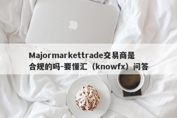 Majormarkettrade交易商是合规的吗-要懂汇（knowfx）问答