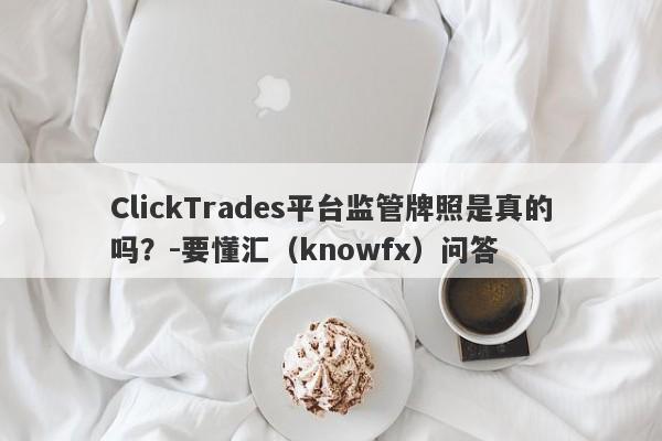 ClickTrades平台监管牌照是真的吗？-要懂汇（knowfx）问答