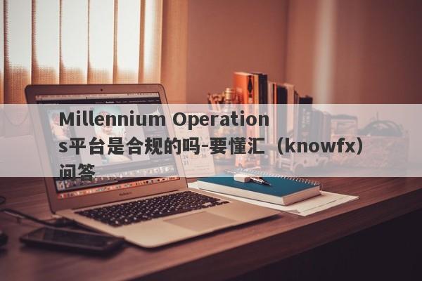 Millennium Operations平台是合规的吗-要懂汇（knowfx）问答