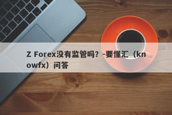 Z Forex没有监管吗？-要懂汇（knowfx）问答