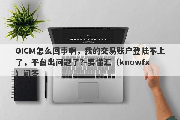 GICM怎么回事啊，我的交易账户登陆不上了，平台出问题了?-要懂汇（knowfx）问答