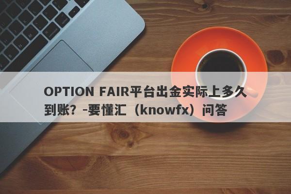 OPTION FAIR平台出金实际上多久到账？-要懂汇（knowfx）问答