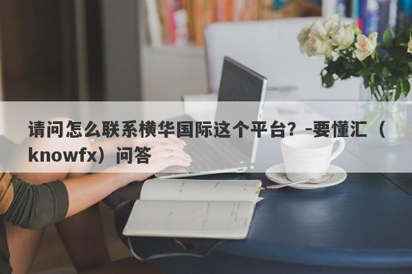 请问怎么联系横华国际这个平台？-要懂汇（knowfx）问答