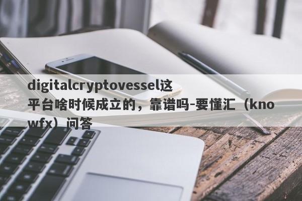 digitalcryptovessel这平台啥时候成立的，靠谱吗-要懂汇（knowfx）问答