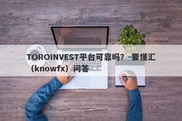 TOROINVEST平台可靠吗？-要懂汇（knowfx）问答