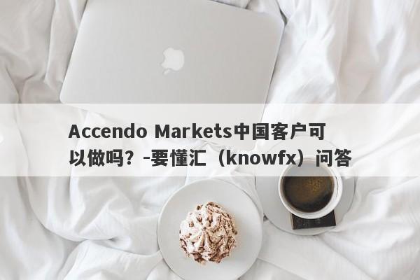 Accendo Markets中国客户可以做吗？-要懂汇（knowfx）问答