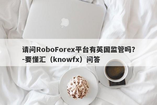 请问RoboForex平台有英国监管吗？-要懂汇（knowfx）问答