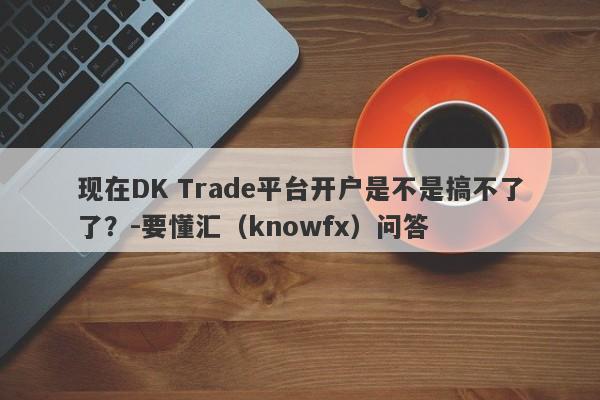 现在DK Trade平台开户是不是搞不了了？-要懂汇（knowfx）问答