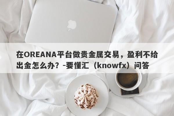 在OREANA平台做贵金属交易，盈利不给出金怎么办？-要懂汇（knowfx）问答