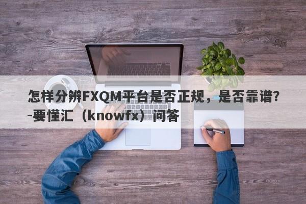 怎样分辨FXQM平台是否正规，是否靠谱？-要懂汇（knowfx）问答