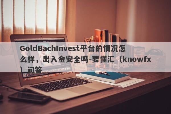 GoldBachInvest平台的情况怎么样，出入金安全吗-要懂汇（knowfx）问答