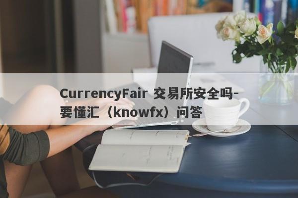 CurrencyFair 交易所安全吗-要懂汇（knowfx）问答