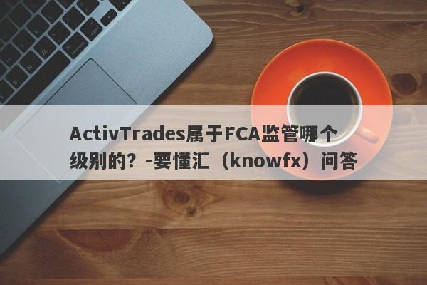 ActivTrades属于FCA监管哪个级别的？-要懂汇（knowfx）问答