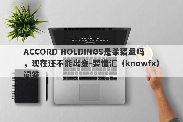 ACCORD HOLDINGS是杀猪盘吗，现在还不能出金-要懂汇（knowfx）问答