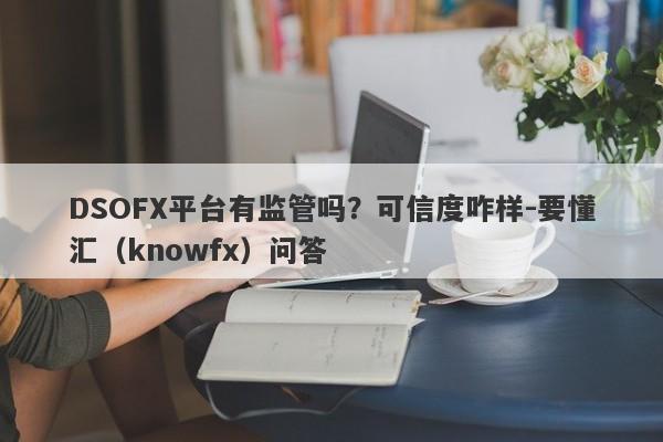 DSOFX平台有监管吗？可信度咋样-要懂汇（knowfx）问答