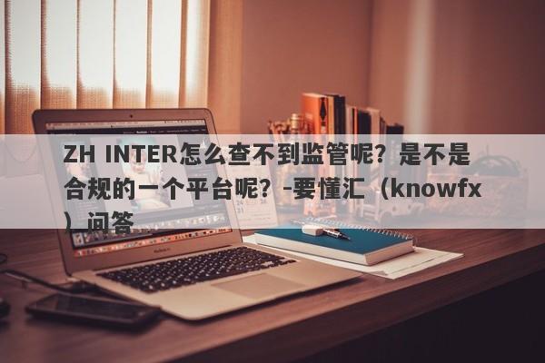 ZH INTER怎么查不到监管呢？是不是合规的一个平台呢？-要懂汇（knowfx）问答