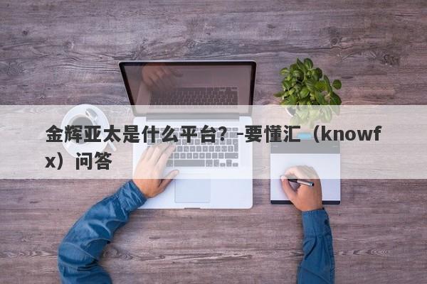 金辉亚太是什么平台？-要懂汇（knowfx）问答