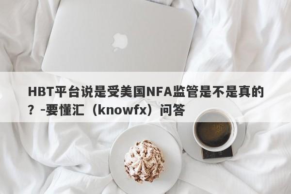 HBT平台说是受美国NFA监管是不是真的？-要懂汇（knowfx）问答