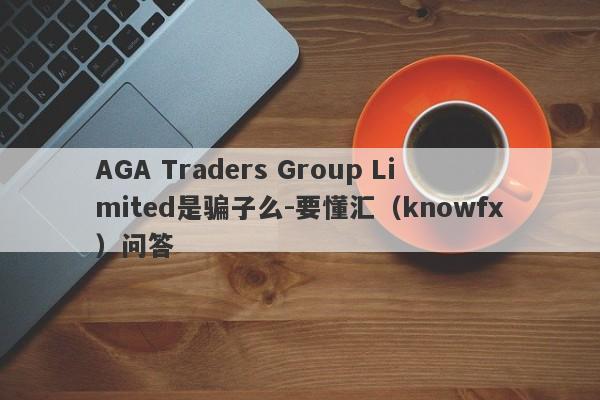 AGA Traders Group Limited是骗子么-要懂汇（knowfx）问答