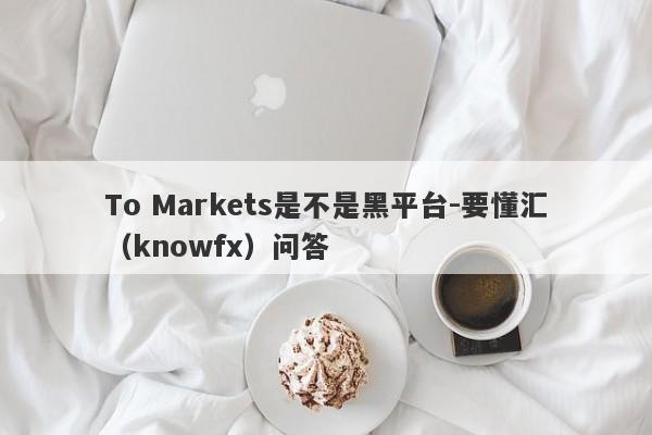 To Markets是不是黑平台-要懂汇（knowfx）问答