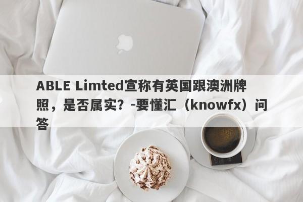 ABLE Limted宣称有英国跟澳洲牌照，是否属实？-要懂汇（knowfx）问答