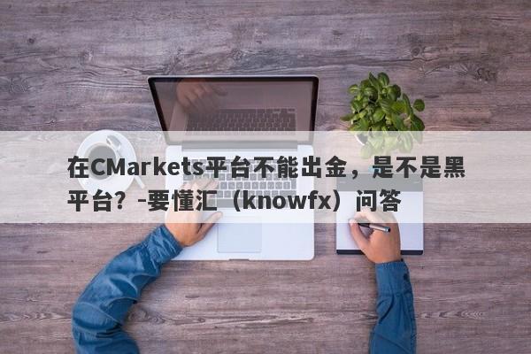 在CMarkets平台不能出金，是不是黑平台？-要懂汇（knowfx）问答