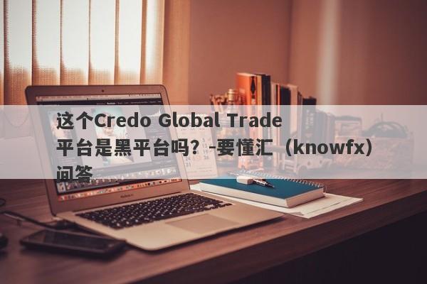 这个Credo Global Trade平台是黑平台吗？-要懂汇（knowfx）问答