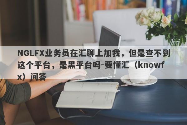 NGLFX业务员在汇聊上加我，但是查不到这个平台，是黑平台吗-要懂汇（knowfx）问答