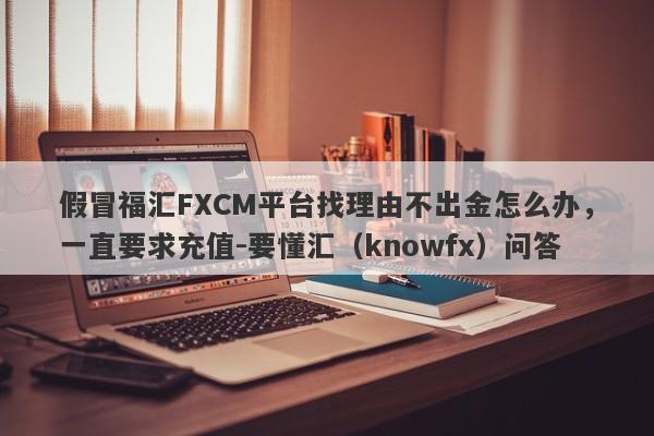 假冒福汇FXCM平台找理由不出金怎么办，一直要求充值-要懂汇（knowfx）问答