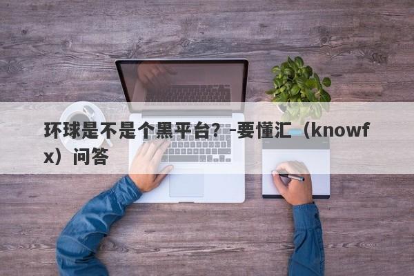 环球是不是个黑平台？-要懂汇（knowfx）问答