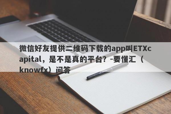 微信好友提供二维码下载的app叫ETXcapital，是不是真的平台？-要懂汇（knowfx）问答